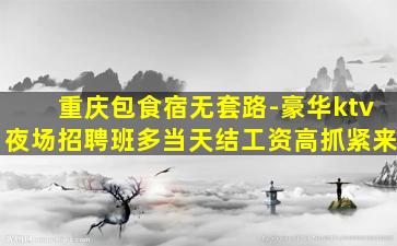 重庆包食宿无套路-豪华ktv夜场招聘班多当天结工资高抓紧来